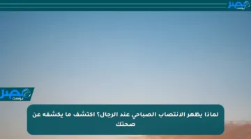 لماذا يظهر الانتصاب الصباحي عند الرجال؟ اكتشف ما يكشفه عن صحتك